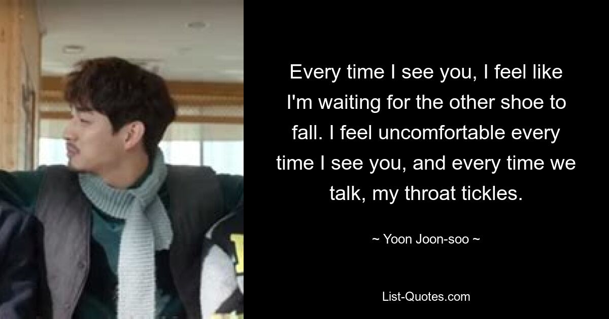 Every time I see you, I feel like I'm waiting for the other shoe to fall. I feel uncomfortable every time I see you, and every time we talk, my throat tickles. — © Yoon Joon-soo