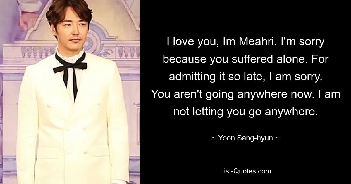 I love you, Im Meahri. I'm sorry because you suffered alone. For admitting it so late, I am sorry. You aren't going anywhere now. I am not letting you go anywhere. — © Yoon Sang-hyun