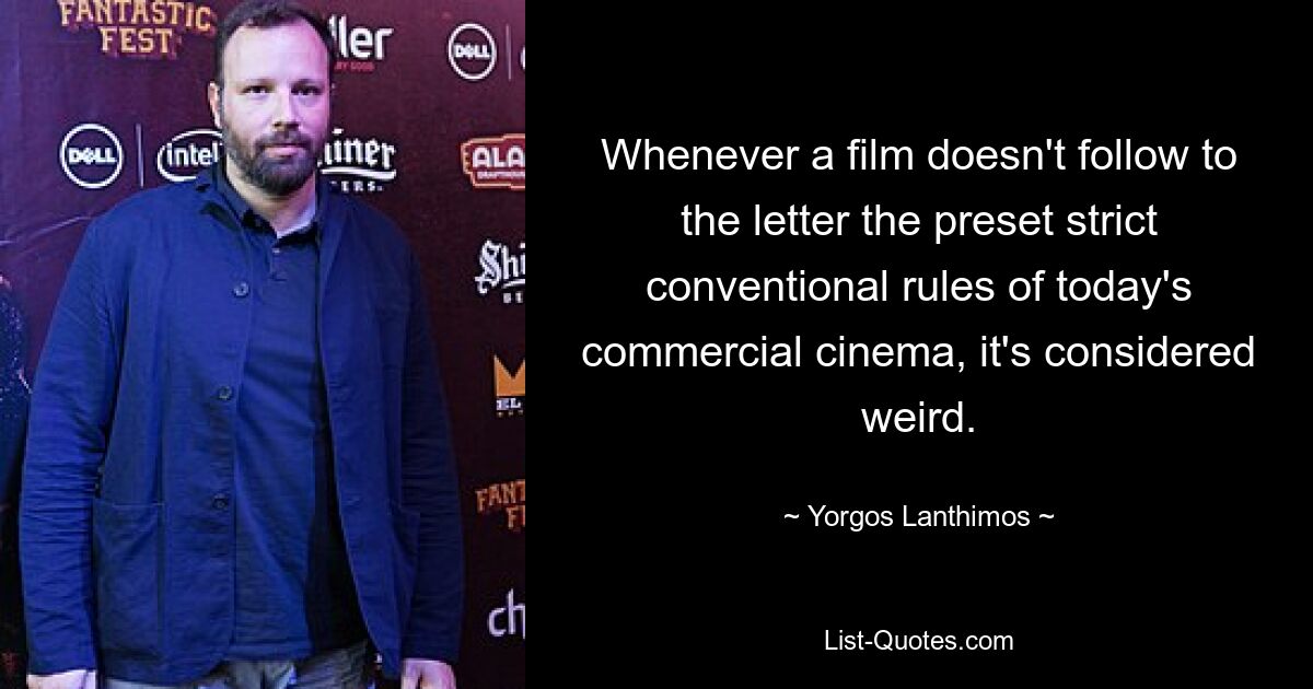 Whenever a film doesn't follow to the letter the preset strict conventional rules of today's commercial cinema, it's considered weird. — © Yorgos Lanthimos