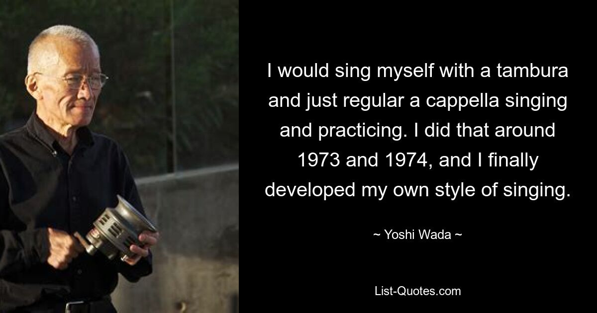 I would sing myself with a tambura and just regular a cappella singing and practicing. I did that around 1973 and 1974, and I finally developed my own style of singing. — © Yoshi Wada