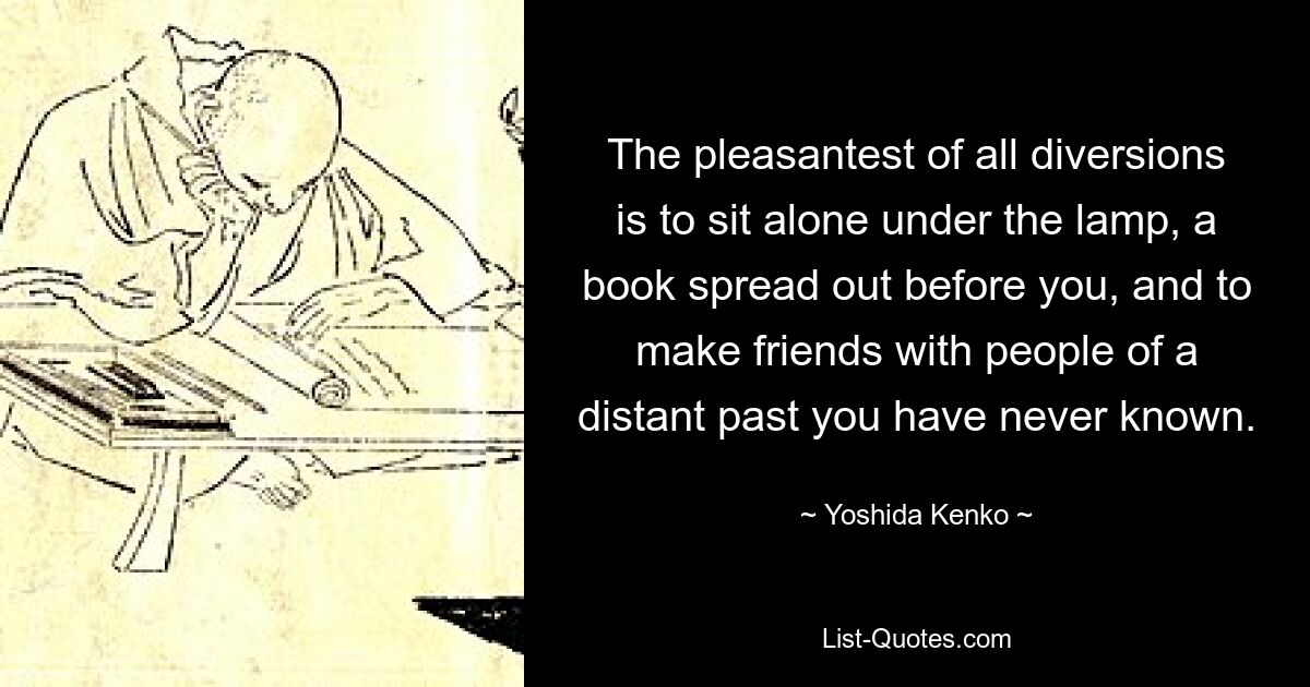 The pleasantest of all diversions is to sit alone under the lamp, a book spread out before you, and to make friends with people of a distant past you have never known. — © Yoshida Kenko