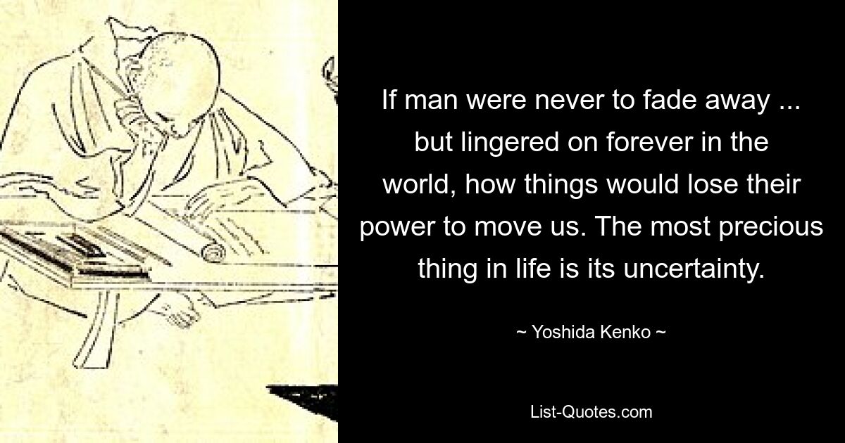 If man were never to fade away ... but lingered on forever in the world, how things would lose their power to move us. The most precious thing in life is its uncertainty. — © Yoshida Kenko