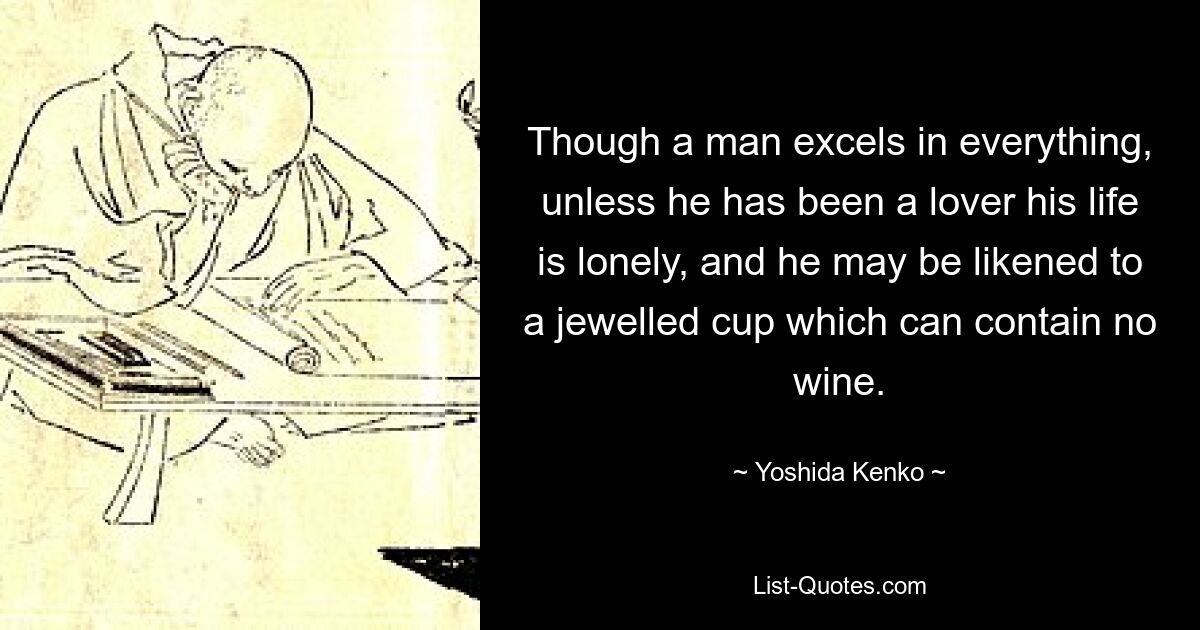 Though a man excels in everything, unless he has been a lover his life is lonely, and he may be likened to a jewelled cup which can contain no wine. — © Yoshida Kenko