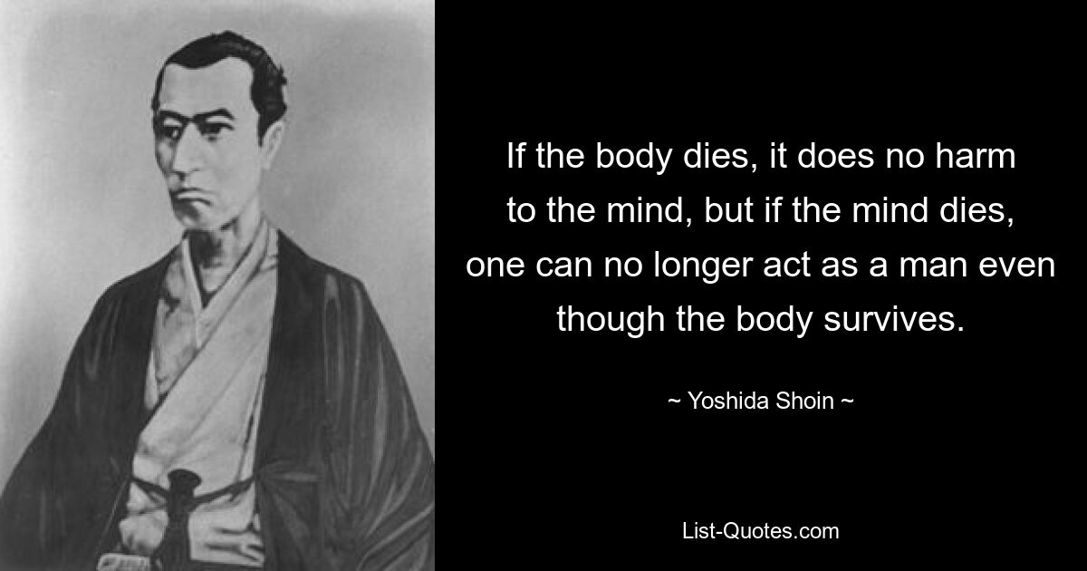 If the body dies, it does no harm to the mind, but if the mind dies, one can no longer act as a man even though the body survives. — © Yoshida Shoin