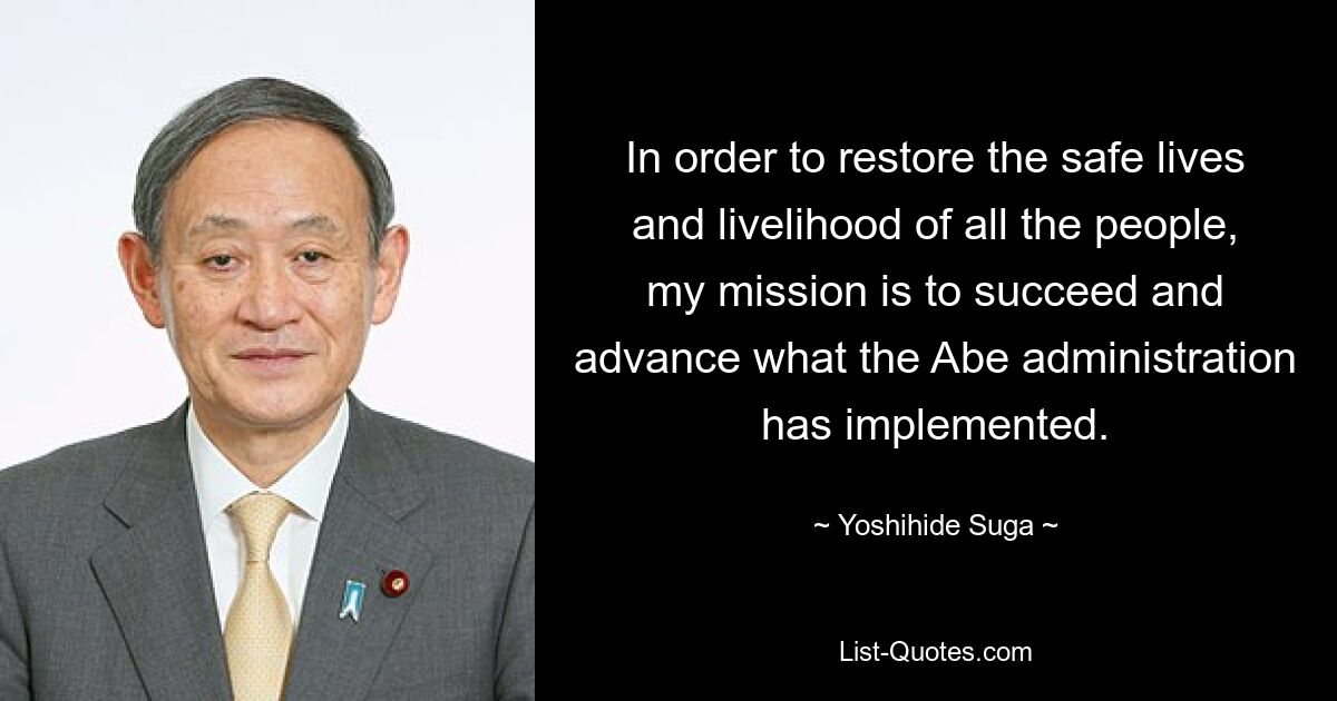 In order to restore the safe lives and livelihood of all the people, my mission is to succeed and advance what the Abe administration has implemented. — © Yoshihide Suga