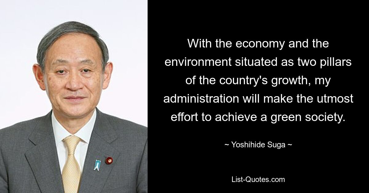 With the economy and the environment situated as two pillars of the country's growth, my administration will make the utmost effort to achieve a green society. — © Yoshihide Suga