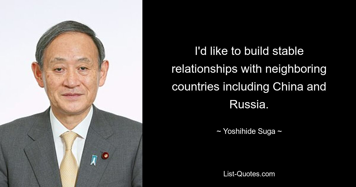 I'd like to build stable relationships with neighboring countries including China and Russia. — © Yoshihide Suga