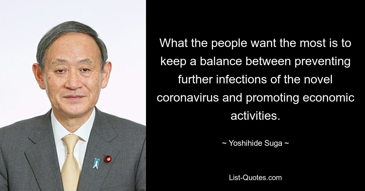 What the people want the most is to keep a balance between preventing further infections of the novel coronavirus and promoting economic activities. — © Yoshihide Suga