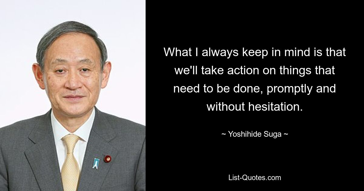 What I always keep in mind is that we'll take action on things that need to be done, promptly and without hesitation. — © Yoshihide Suga