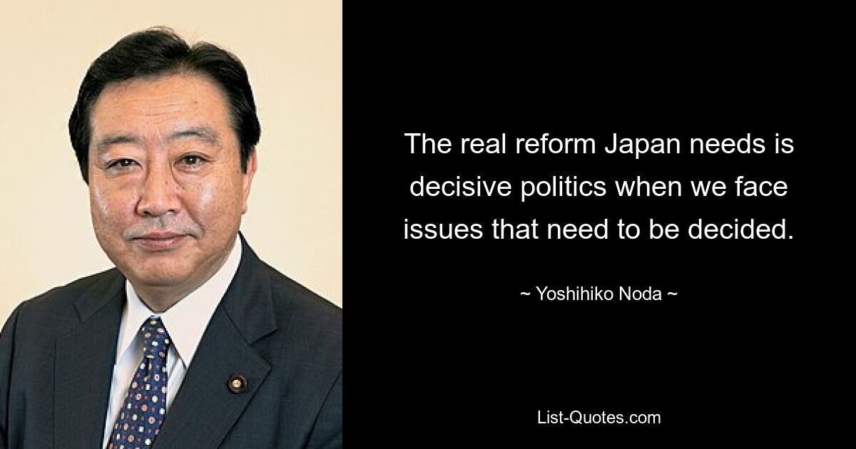 The real reform Japan needs is decisive politics when we face issues that need to be decided. — © Yoshihiko Noda