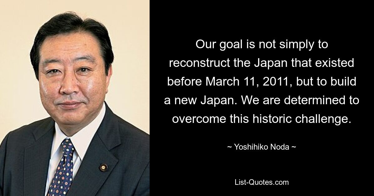 Our goal is not simply to reconstruct the Japan that existed before March 11, 2011, but to build a new Japan. We are determined to overcome this historic challenge. — © Yoshihiko Noda