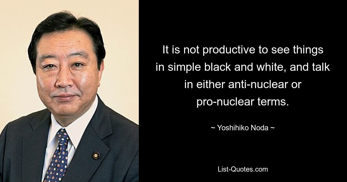 It is not productive to see things in simple black and white, and talk in either anti-nuclear or pro-nuclear terms. — © Yoshihiko Noda