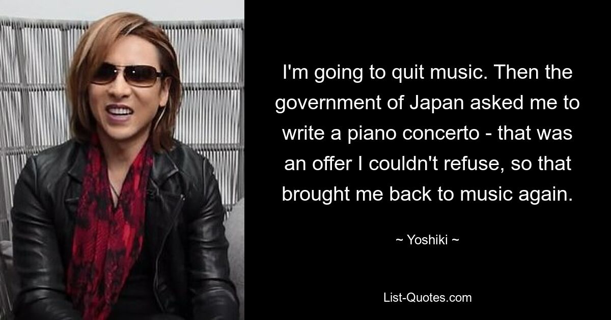 I'm going to quit music. Then the government of Japan asked me to write a piano concerto - that was an offer I couldn't refuse, so that brought me back to music again. — © Yoshiki