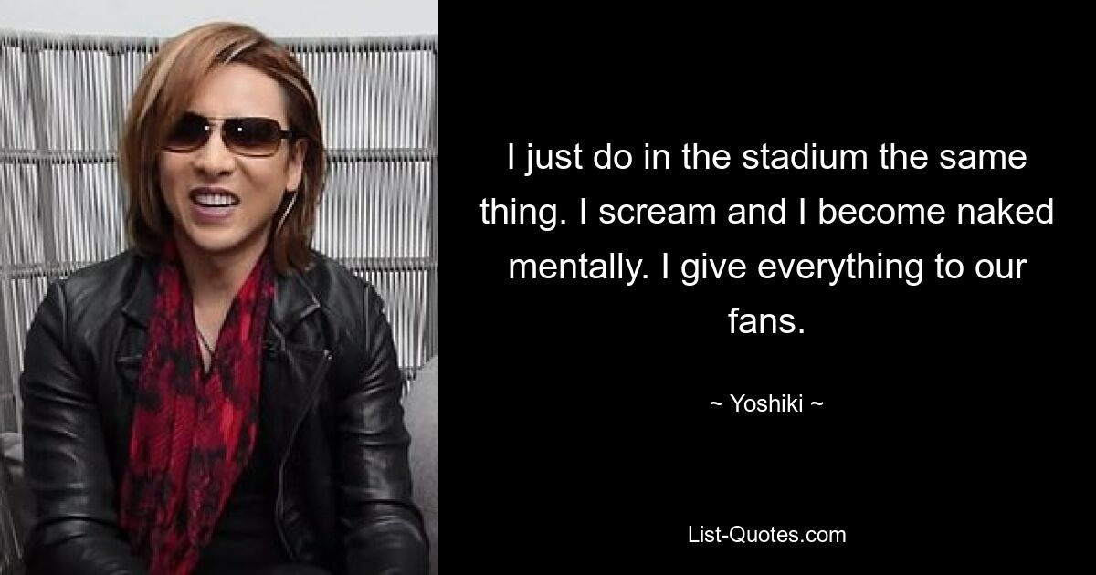 I just do in the stadium the same thing. I scream and I become naked mentally. I give everything to our fans. — © Yoshiki