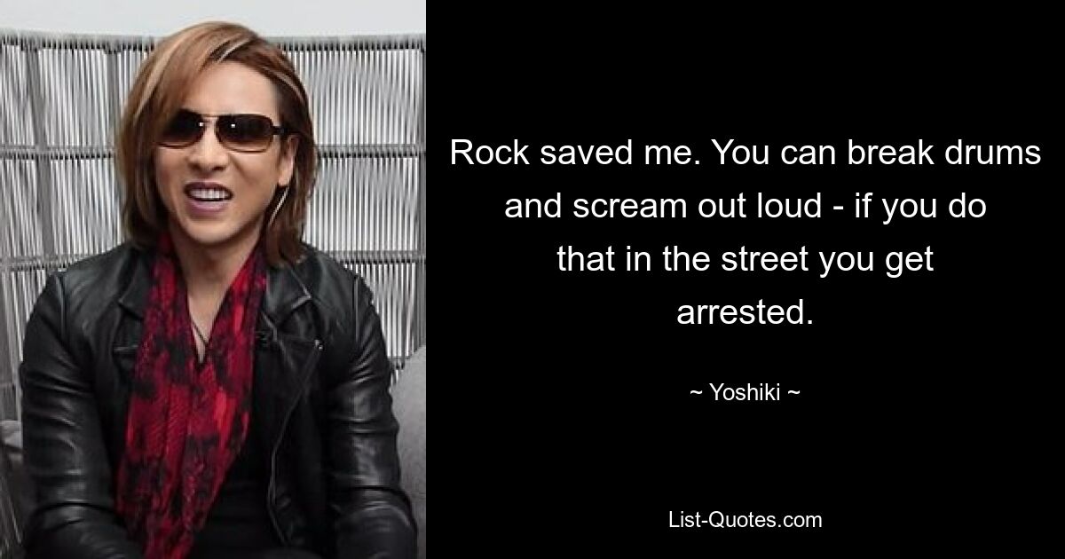 Rock saved me. You can break drums and scream out loud - if you do that in the street you get arrested. — © Yoshiki