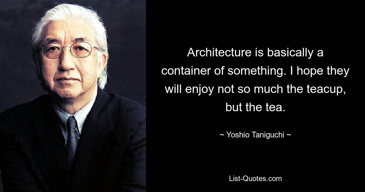 Architecture is basically a container of something. I hope they will enjoy not so much the teacup, but the tea. — © Yoshio Taniguchi