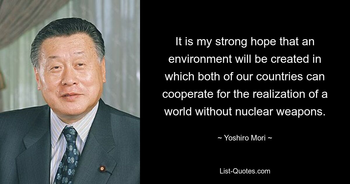 It is my strong hope that an environment will be created in which both of our countries can cooperate for the realization of a world without nuclear weapons. — © Yoshiro Mori