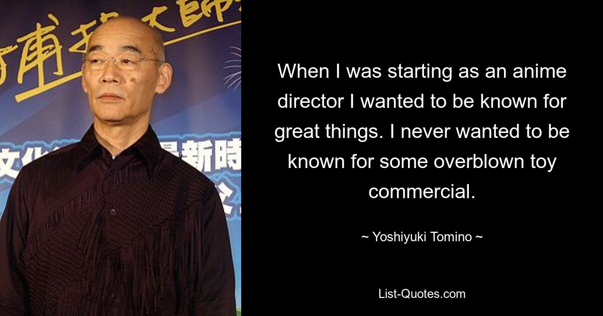 When I was starting as an anime director I wanted to be known for great things. I never wanted to be known for some overblown toy commercial. — © Yoshiyuki Tomino