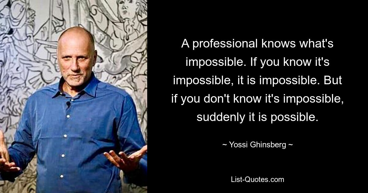 A professional knows what's impossible. If you know it's impossible, it is impossible. But if you don't know it's impossible, suddenly it is possible. — © Yossi Ghinsberg