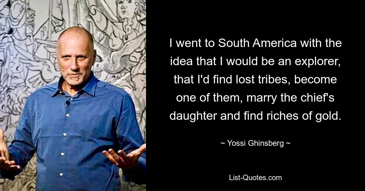 I went to South America with the idea that I would be an explorer, that I'd find lost tribes, become one of them, marry the chief's daughter and find riches of gold. — © Yossi Ghinsberg