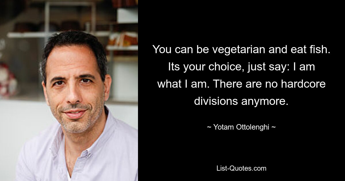 You can be vegetarian and eat fish. Its your choice, just say: I am what I am. There are no hardcore divisions anymore. — © Yotam Ottolenghi