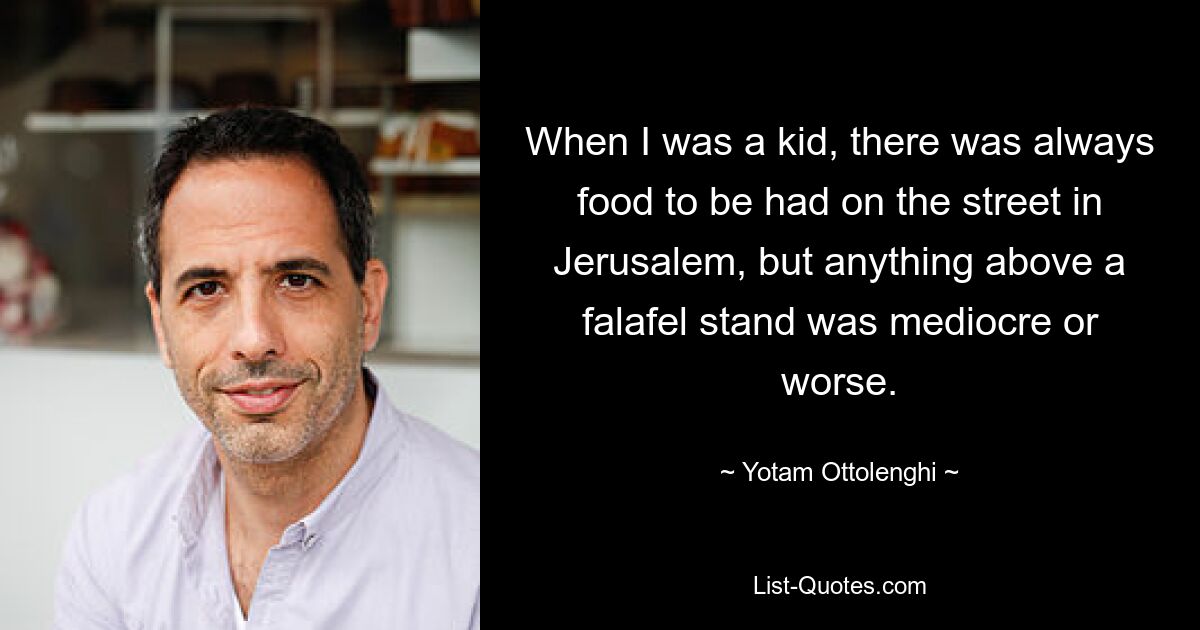 When I was a kid, there was always food to be had on the street in Jerusalem, but anything above a falafel stand was mediocre or worse. — © Yotam Ottolenghi