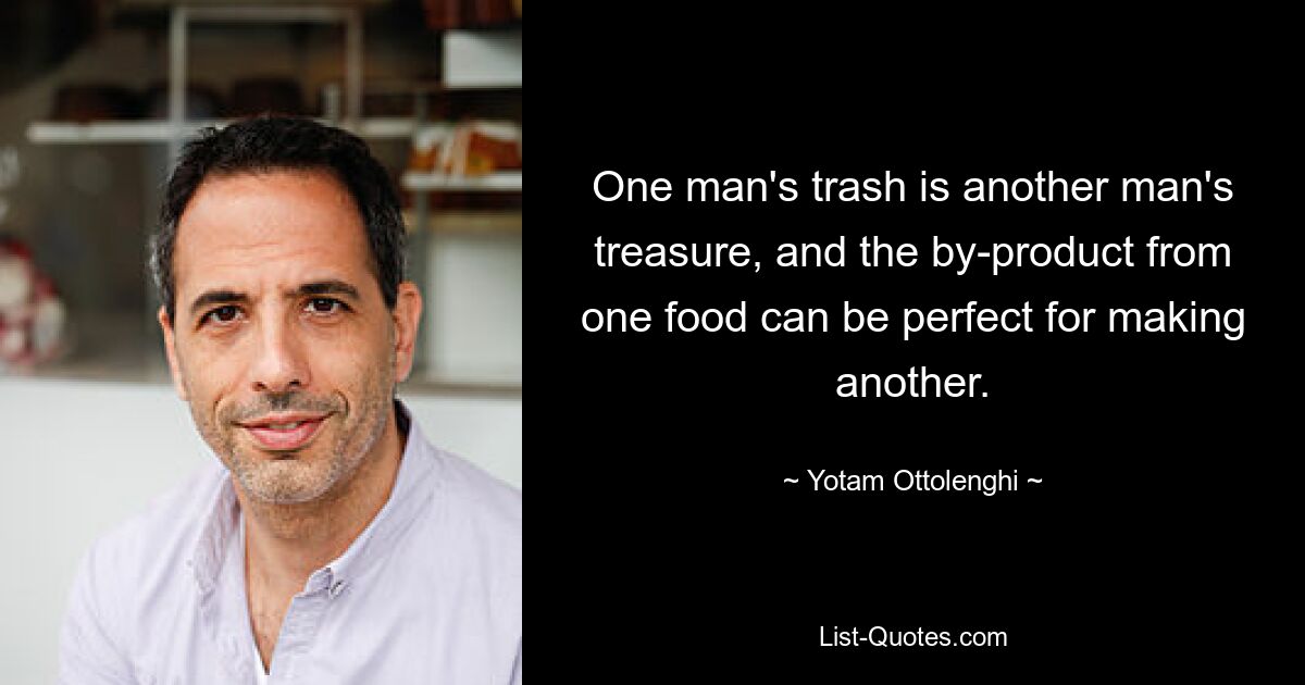 One man's trash is another man's treasure, and the by-product from one food can be perfect for making another. — © Yotam Ottolenghi