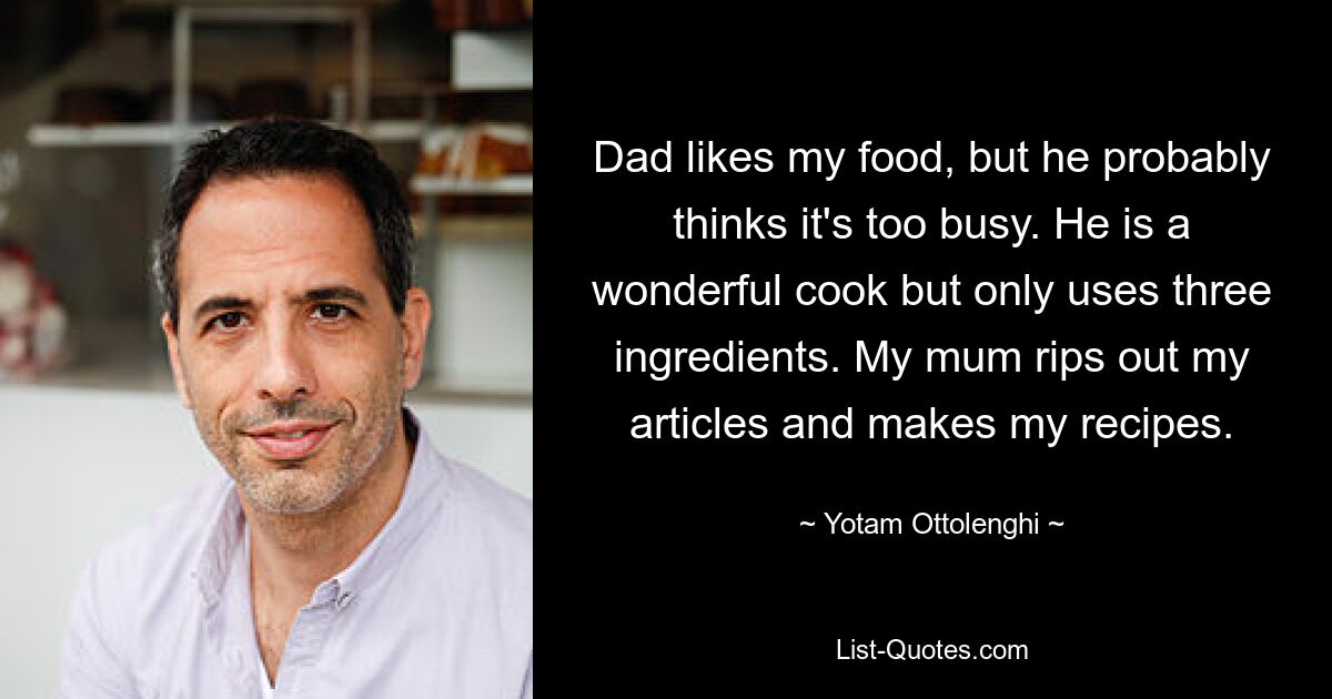 Dad likes my food, but he probably thinks it's too busy. He is a wonderful cook but only uses three ingredients. My mum rips out my articles and makes my recipes. — © Yotam Ottolenghi