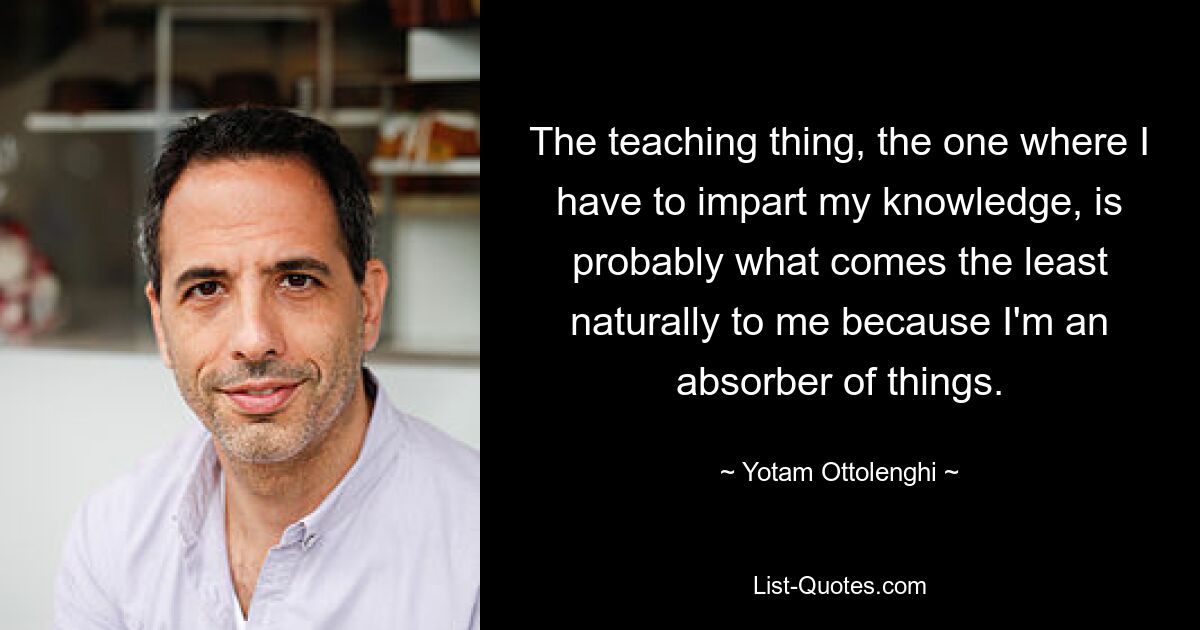 The teaching thing, the one where I have to impart my knowledge, is probably what comes the least naturally to me because I'm an absorber of things. — © Yotam Ottolenghi