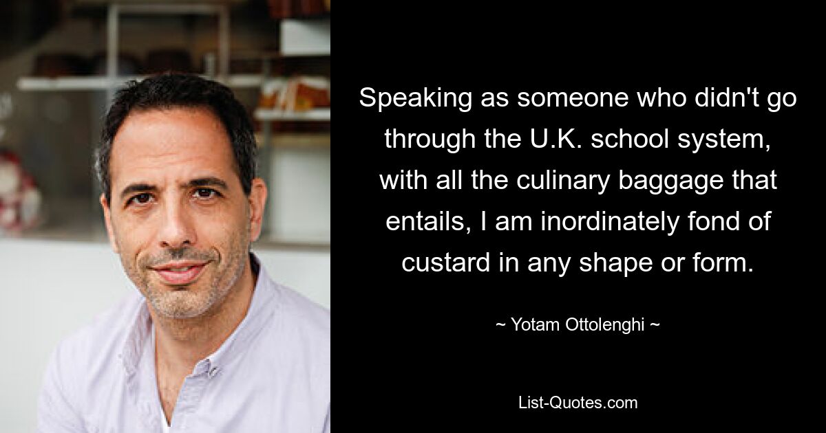 Speaking as someone who didn't go through the U.K. school system, with all the culinary baggage that entails, I am inordinately fond of custard in any shape or form. — © Yotam Ottolenghi