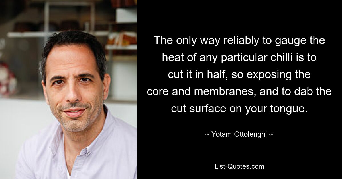 The only way reliably to gauge the heat of any particular chilli is to cut it in half, so exposing the core and membranes, and to dab the cut surface on your tongue. — © Yotam Ottolenghi