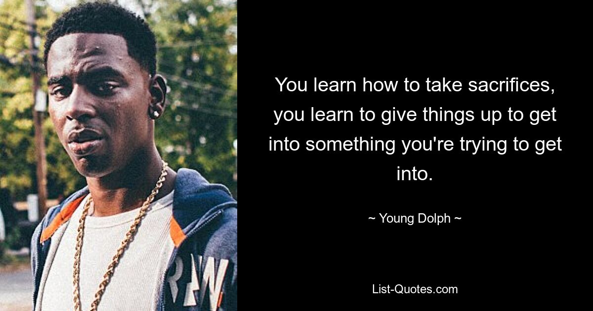 You learn how to take sacrifices, you learn to give things up to get into something you're trying to get into. — © Young Dolph