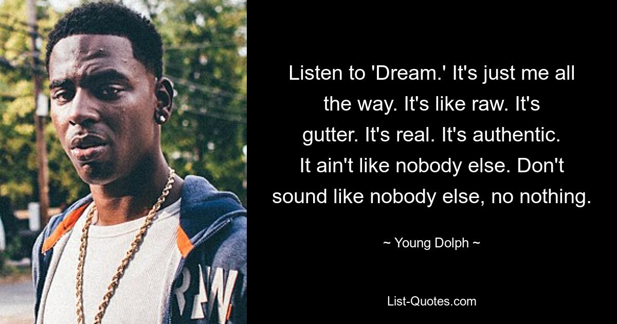 Listen to 'Dream.' It's just me all the way. It's like raw. It's gutter. It's real. It's authentic. It ain't like nobody else. Don't sound like nobody else, no nothing. — © Young Dolph