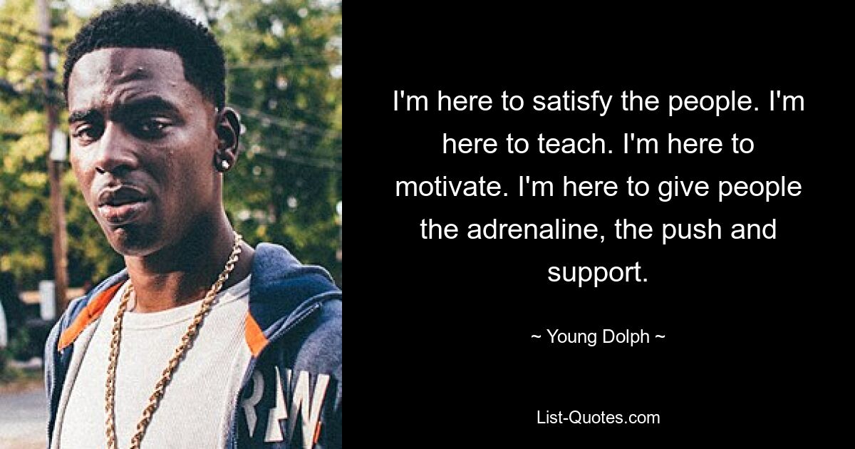 I'm here to satisfy the people. I'm here to teach. I'm here to motivate. I'm here to give people the adrenaline, the push and support. — © Young Dolph