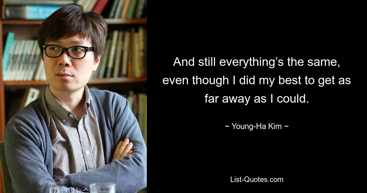 And still everything’s the same, even though I did my best to get as far away as I could. — © Young-Ha Kim