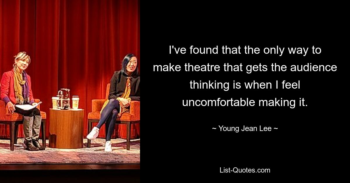 I've found that the only way to make theatre that gets the audience thinking is when I feel uncomfortable making it. — © Young Jean Lee