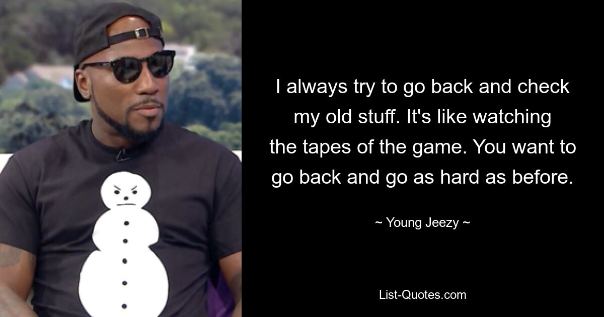 I always try to go back and check my old stuff. It's like watching the tapes of the game. You want to go back and go as hard as before. — © Young Jeezy