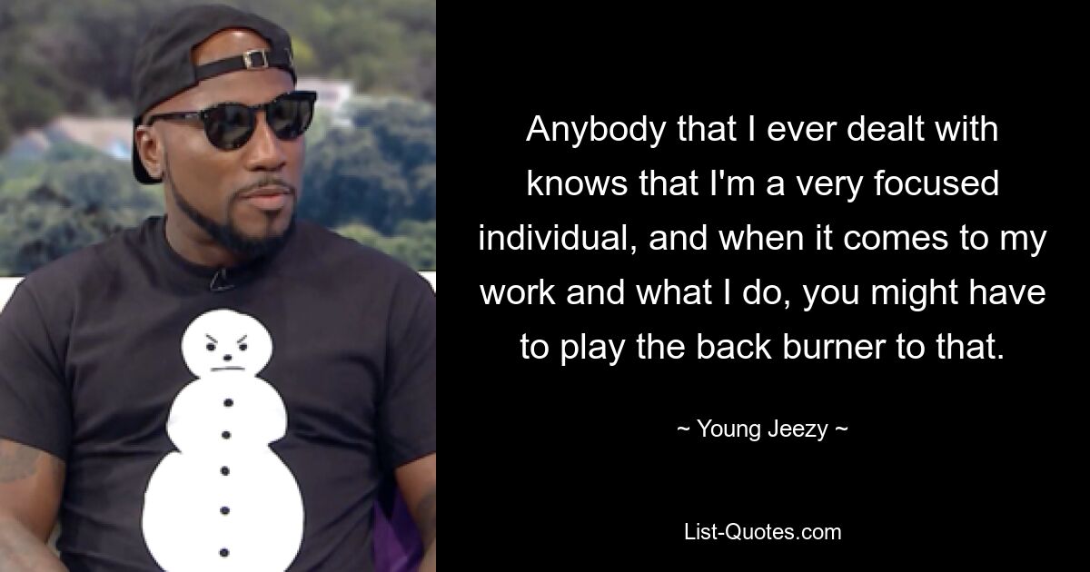 Anybody that I ever dealt with knows that I'm a very focused individual, and when it comes to my work and what I do, you might have to play the back burner to that. — © Young Jeezy