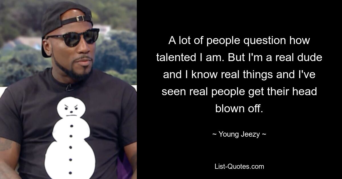 A lot of people question how talented I am. But I'm a real dude and I know real things and I've seen real people get their head blown off. — © Young Jeezy