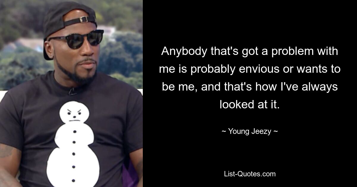 Anybody that's got a problem with me is probably envious or wants to be me, and that's how I've always looked at it. — © Young Jeezy