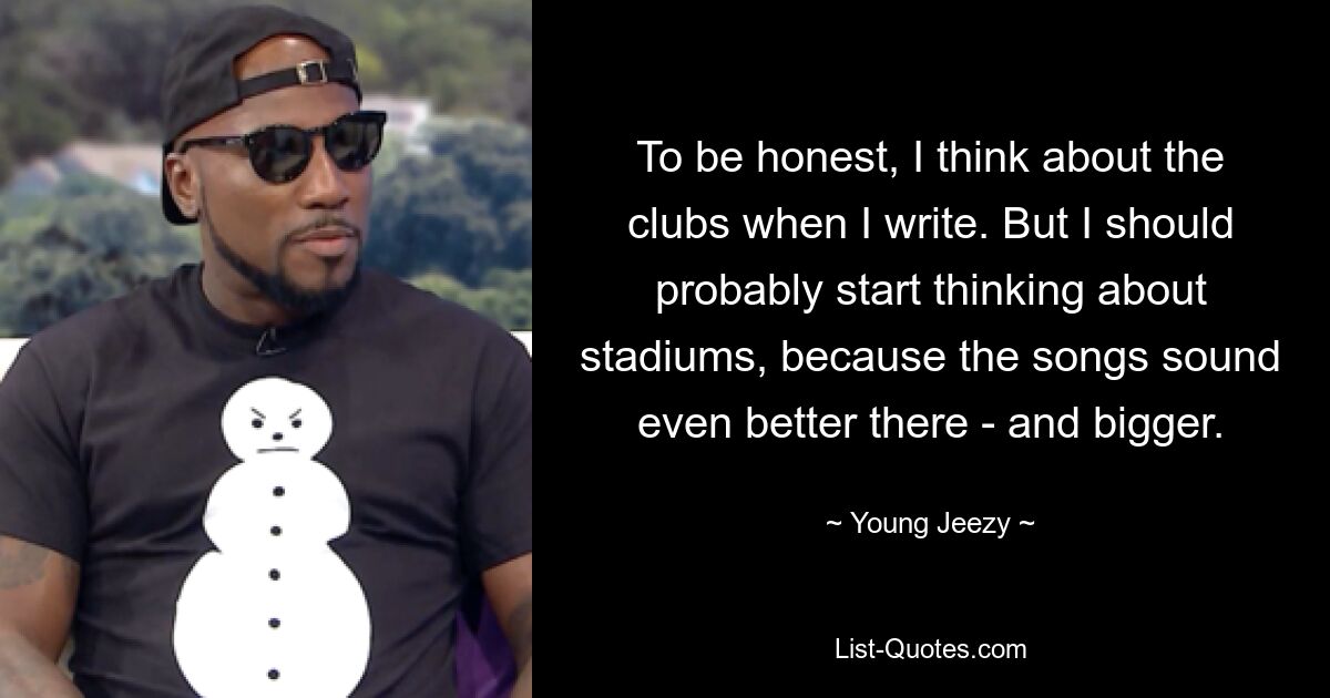 To be honest, I think about the clubs when I write. But I should probably start thinking about stadiums, because the songs sound even better there - and bigger. — © Young Jeezy