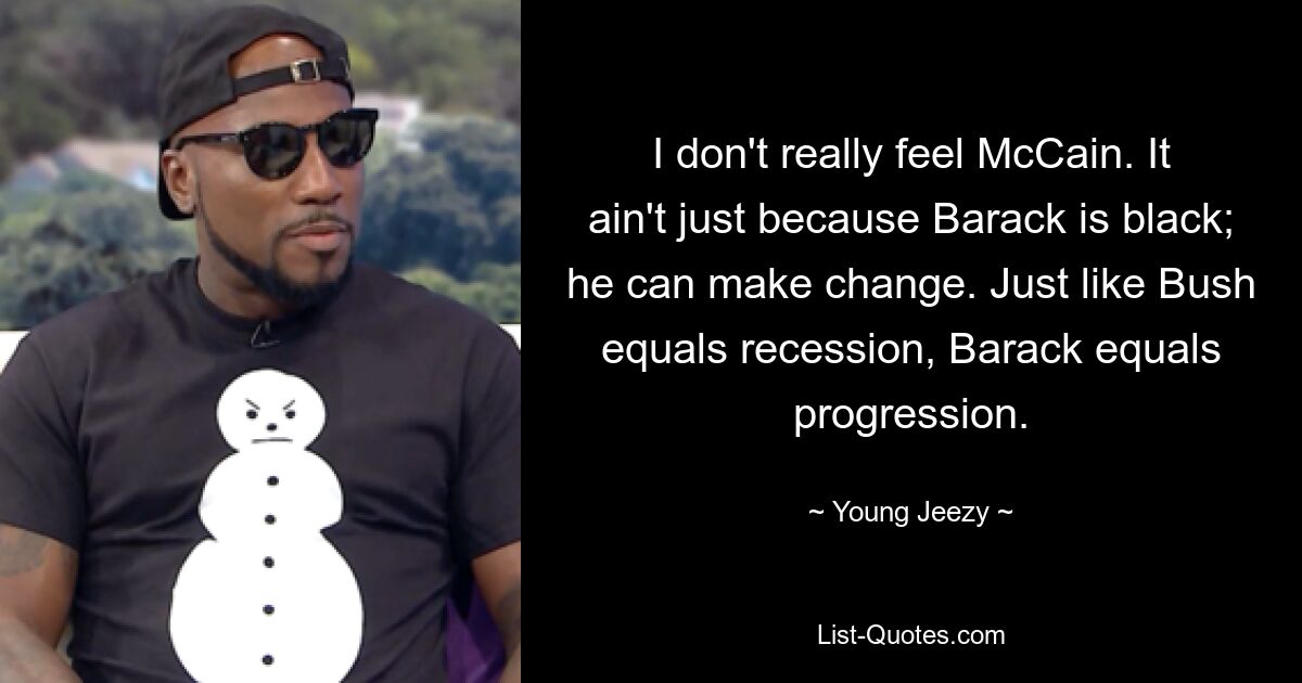 I don't really feel McCain. It ain't just because Barack is black; he can make change. Just like Bush equals recession, Barack equals progression. — © Young Jeezy