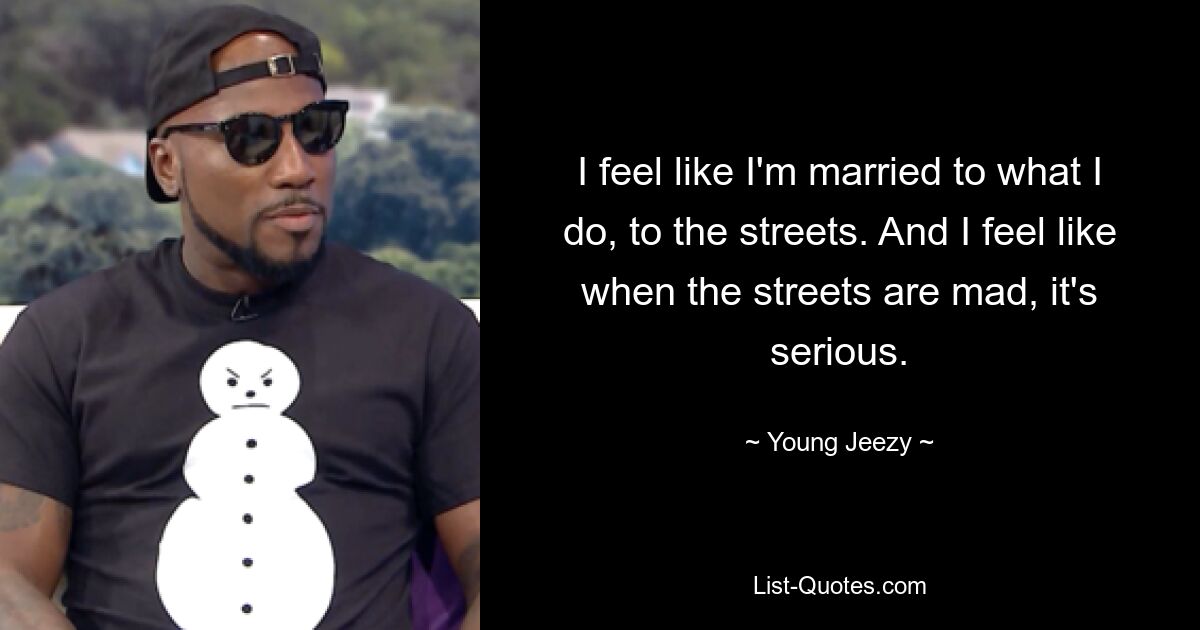 I feel like I'm married to what I do, to the streets. And I feel like when the streets are mad, it's serious. — © Young Jeezy