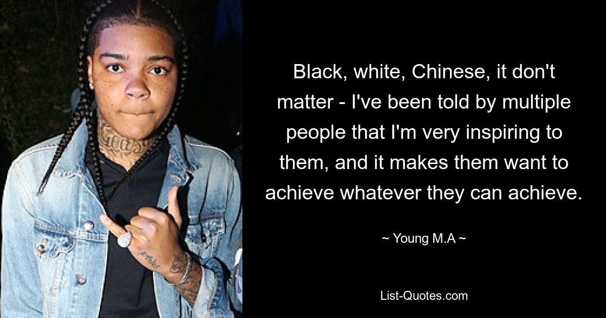 Black, white, Chinese, it don't matter - I've been told by multiple people that I'm very inspiring to them, and it makes them want to achieve whatever they can achieve. — © Young M.A