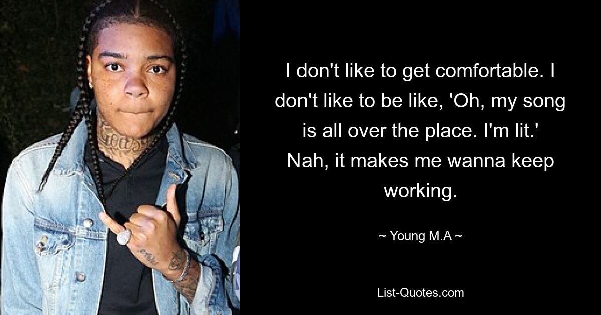 I don't like to get comfortable. I don't like to be like, 'Oh, my song is all over the place. I'm lit.' Nah, it makes me wanna keep working. — © Young M.A