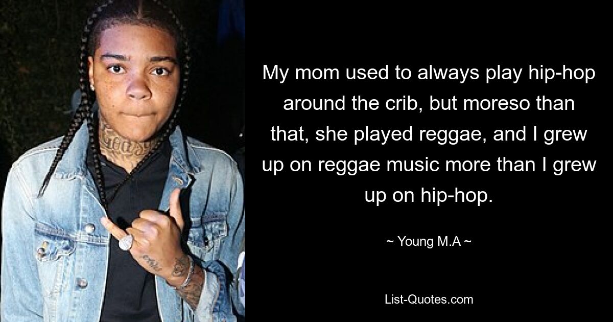 My mom used to always play hip-hop around the crib, but moreso than that, she played reggae, and I grew up on reggae music more than I grew up on hip-hop. — © Young M.A