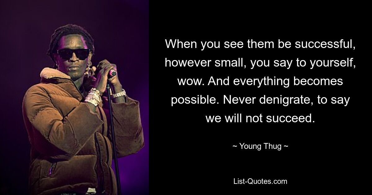 When you see them be successful, however small, you say to yourself, wow. And everything becomes possible. Never denigrate, to say we will not succeed. — © Young Thug