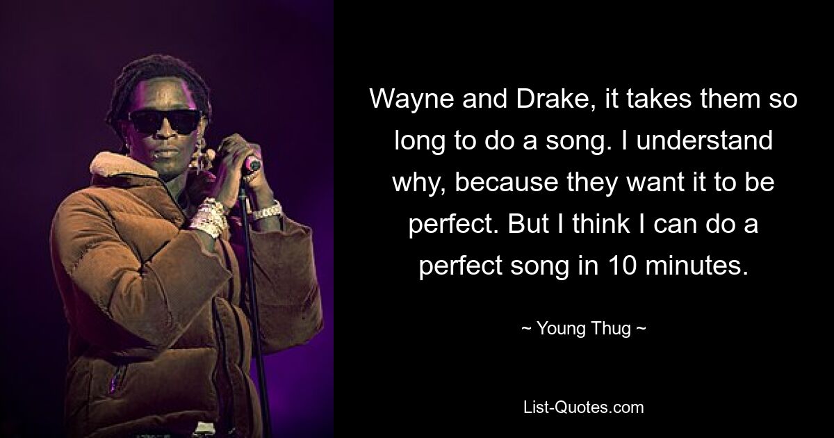 Wayne and Drake, it takes them so long to do a song. I understand why, because they want it to be perfect. But I think I can do a perfect song in 10 minutes. — © Young Thug