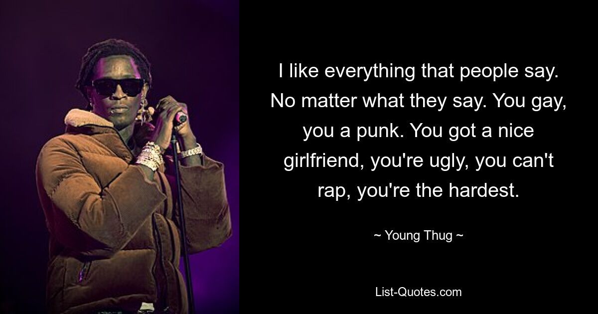 I like everything that people say. No matter what they say. You gay, you a punk. You got a nice girlfriend, you're ugly, you can't rap, you're the hardest. — © Young Thug