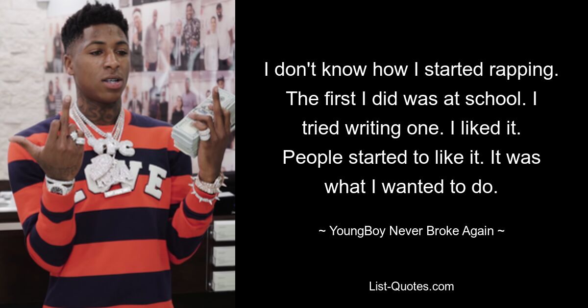 I don't know how I started rapping. The first I did was at school. I tried writing one. I liked it. People started to like it. It was what I wanted to do. — © YoungBoy Never Broke Again